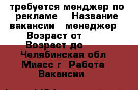 требуется менджер по рекламе  › Название вакансии ­ менеджер › Возраст от ­ 15 › Возраст до ­ 60 - Челябинская обл., Миасс г. Работа » Вакансии   